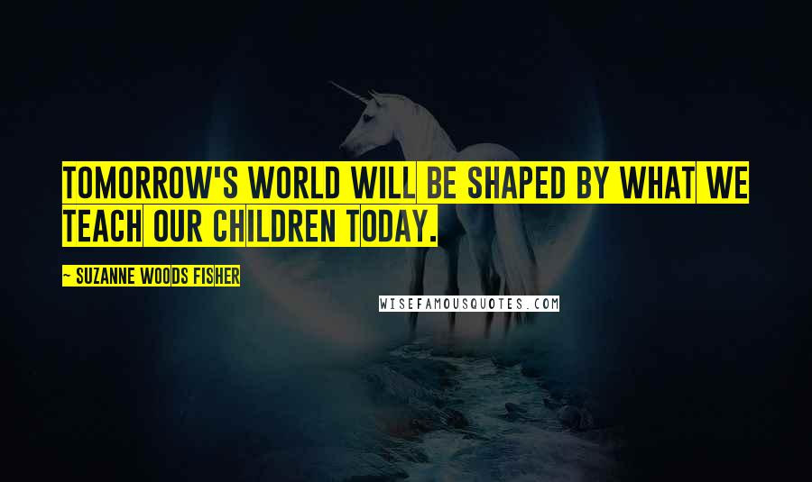 Suzanne Woods Fisher Quotes: Tomorrow's world will be shaped by what we teach our children today.