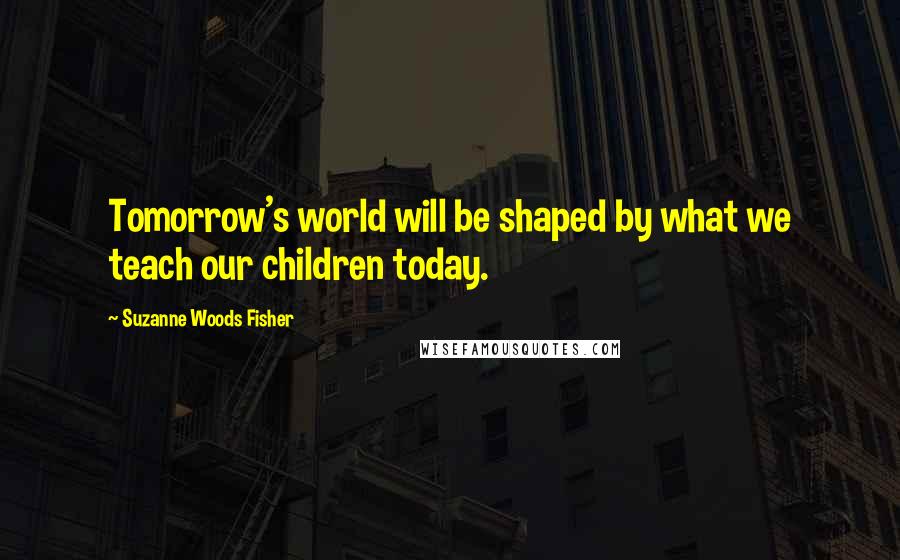 Suzanne Woods Fisher Quotes: Tomorrow's world will be shaped by what we teach our children today.