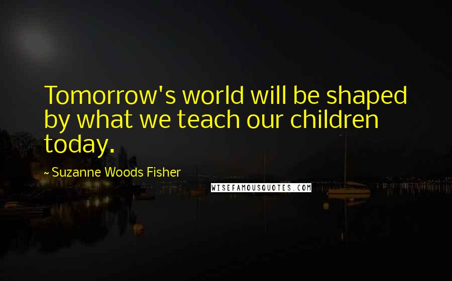 Suzanne Woods Fisher Quotes: Tomorrow's world will be shaped by what we teach our children today.