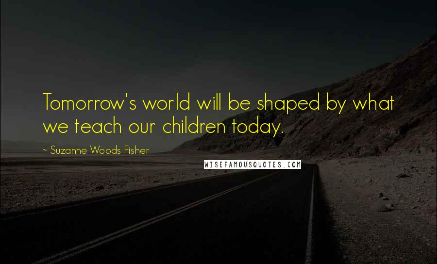 Suzanne Woods Fisher Quotes: Tomorrow's world will be shaped by what we teach our children today.