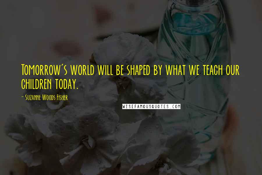 Suzanne Woods Fisher Quotes: Tomorrow's world will be shaped by what we teach our children today.