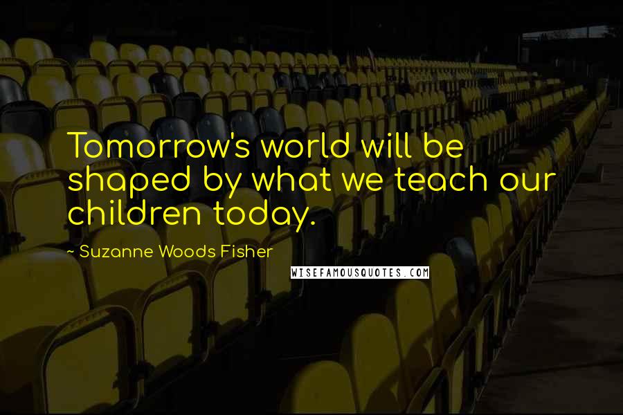 Suzanne Woods Fisher Quotes: Tomorrow's world will be shaped by what we teach our children today.