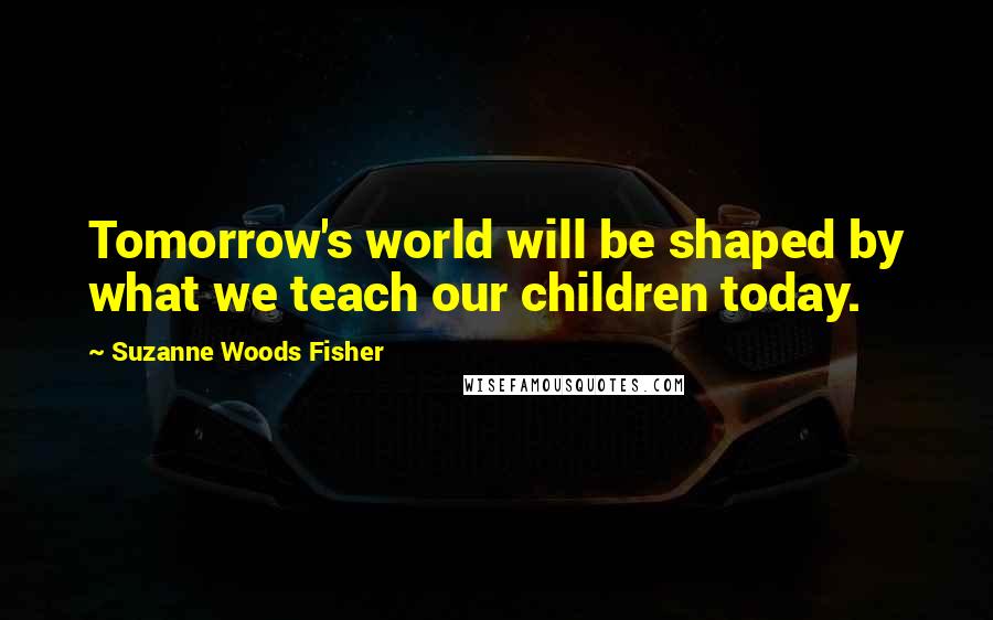 Suzanne Woods Fisher Quotes: Tomorrow's world will be shaped by what we teach our children today.