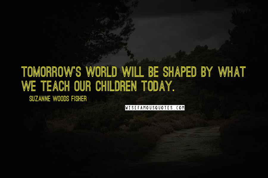 Suzanne Woods Fisher Quotes: Tomorrow's world will be shaped by what we teach our children today.