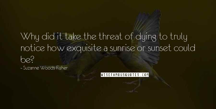 Suzanne Woods Fisher Quotes: Why did it take the threat of dying to truly notice how exquisite a sunrise or sunset could be?