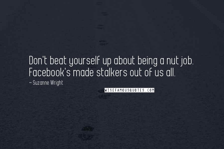 Suzanne Wright Quotes: Don't beat yourself up about being a nut job. Facebook's made stalkers out of us all.