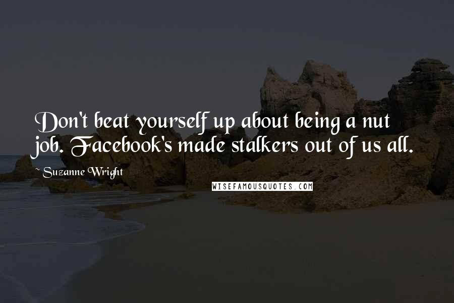 Suzanne Wright Quotes: Don't beat yourself up about being a nut job. Facebook's made stalkers out of us all.