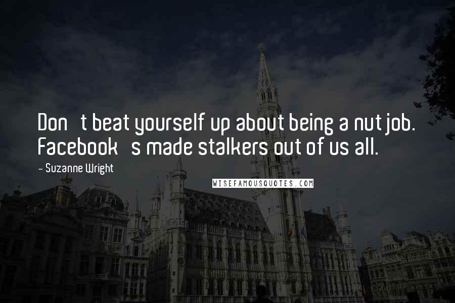 Suzanne Wright Quotes: Don't beat yourself up about being a nut job. Facebook's made stalkers out of us all.