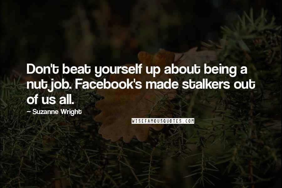 Suzanne Wright Quotes: Don't beat yourself up about being a nut job. Facebook's made stalkers out of us all.