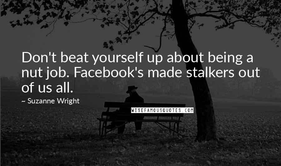 Suzanne Wright Quotes: Don't beat yourself up about being a nut job. Facebook's made stalkers out of us all.