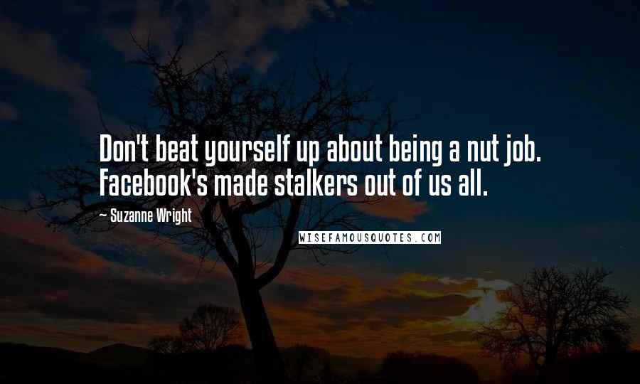 Suzanne Wright Quotes: Don't beat yourself up about being a nut job. Facebook's made stalkers out of us all.