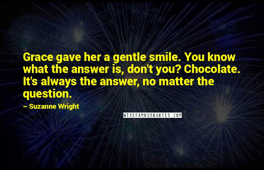 Suzanne Wright Quotes: Grace gave her a gentle smile. You know what the answer is, don't you? Chocolate. It's always the answer, no matter the question.