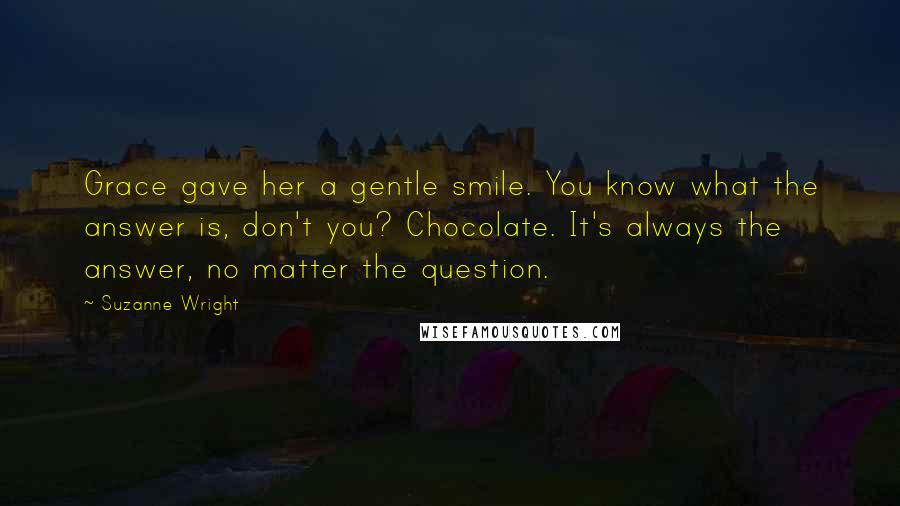 Suzanne Wright Quotes: Grace gave her a gentle smile. You know what the answer is, don't you? Chocolate. It's always the answer, no matter the question.