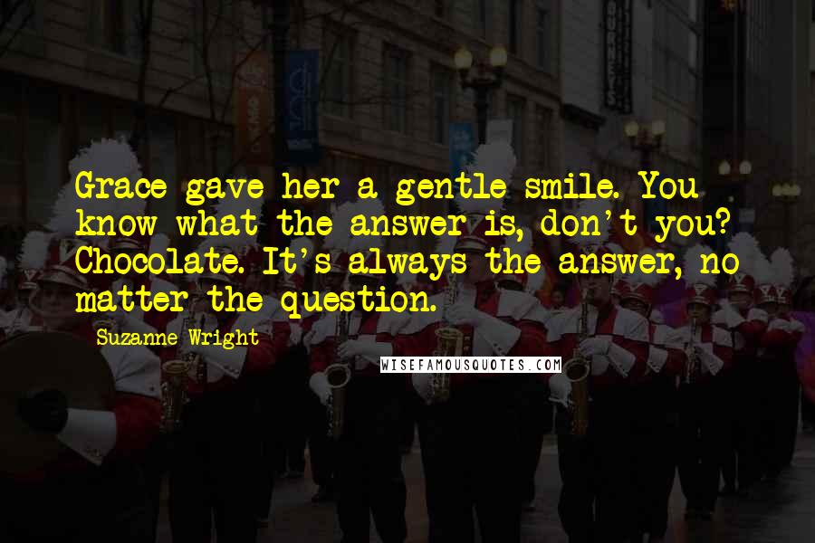 Suzanne Wright Quotes: Grace gave her a gentle smile. You know what the answer is, don't you? Chocolate. It's always the answer, no matter the question.