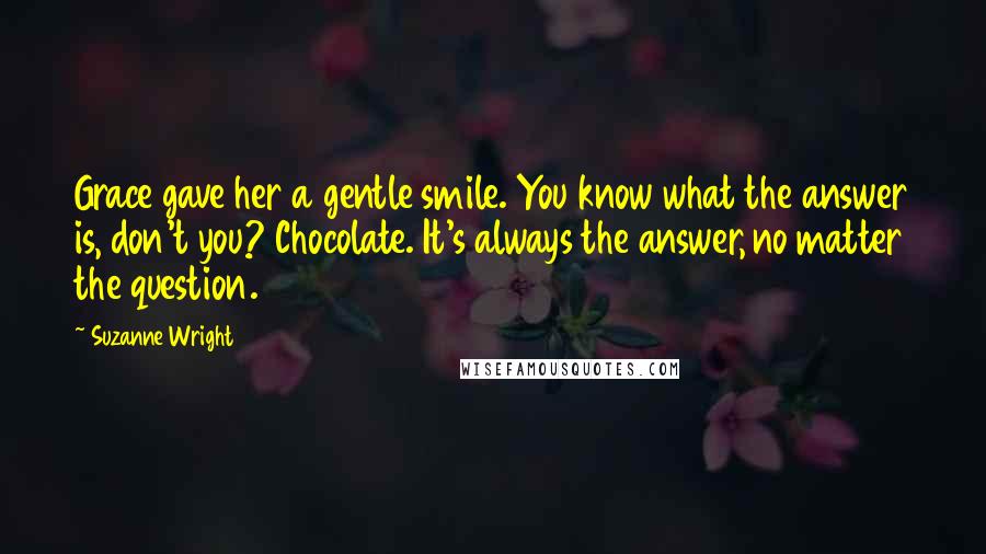 Suzanne Wright Quotes: Grace gave her a gentle smile. You know what the answer is, don't you? Chocolate. It's always the answer, no matter the question.