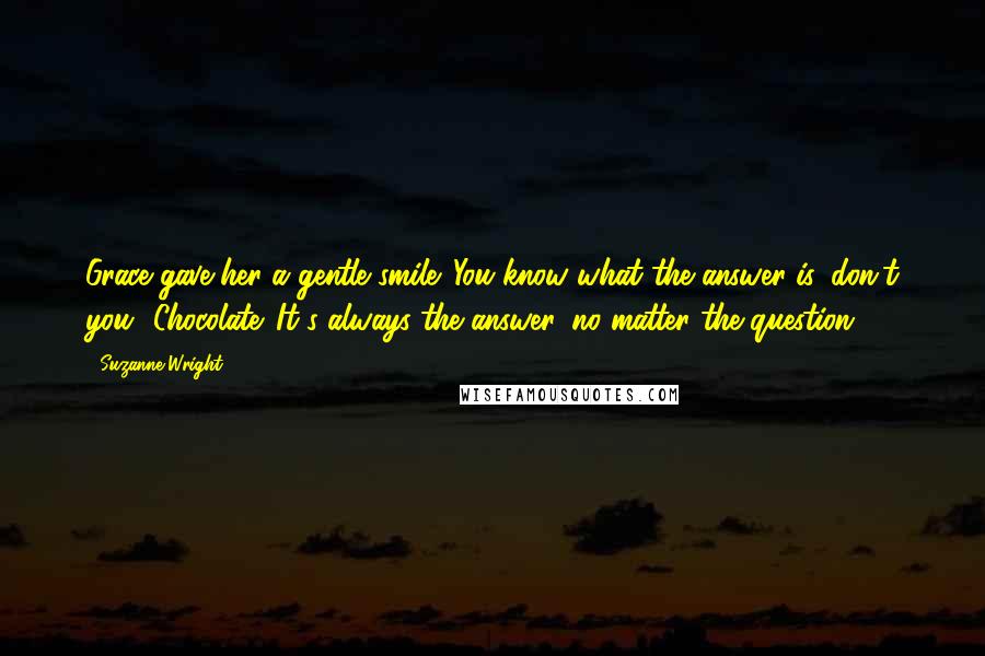 Suzanne Wright Quotes: Grace gave her a gentle smile. You know what the answer is, don't you? Chocolate. It's always the answer, no matter the question.