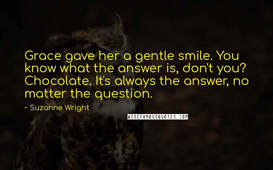 Suzanne Wright Quotes: Grace gave her a gentle smile. You know what the answer is, don't you? Chocolate. It's always the answer, no matter the question.