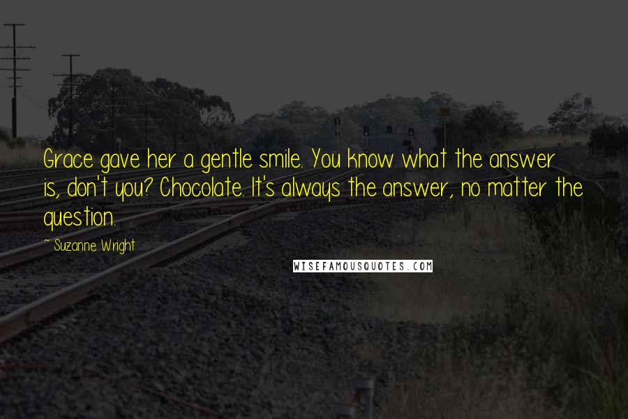 Suzanne Wright Quotes: Grace gave her a gentle smile. You know what the answer is, don't you? Chocolate. It's always the answer, no matter the question.