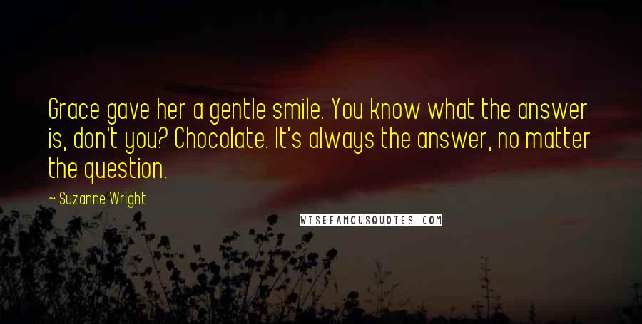 Suzanne Wright Quotes: Grace gave her a gentle smile. You know what the answer is, don't you? Chocolate. It's always the answer, no matter the question.