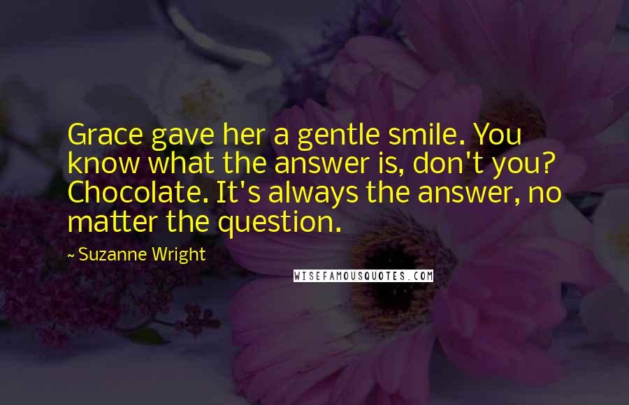 Suzanne Wright Quotes: Grace gave her a gentle smile. You know what the answer is, don't you? Chocolate. It's always the answer, no matter the question.