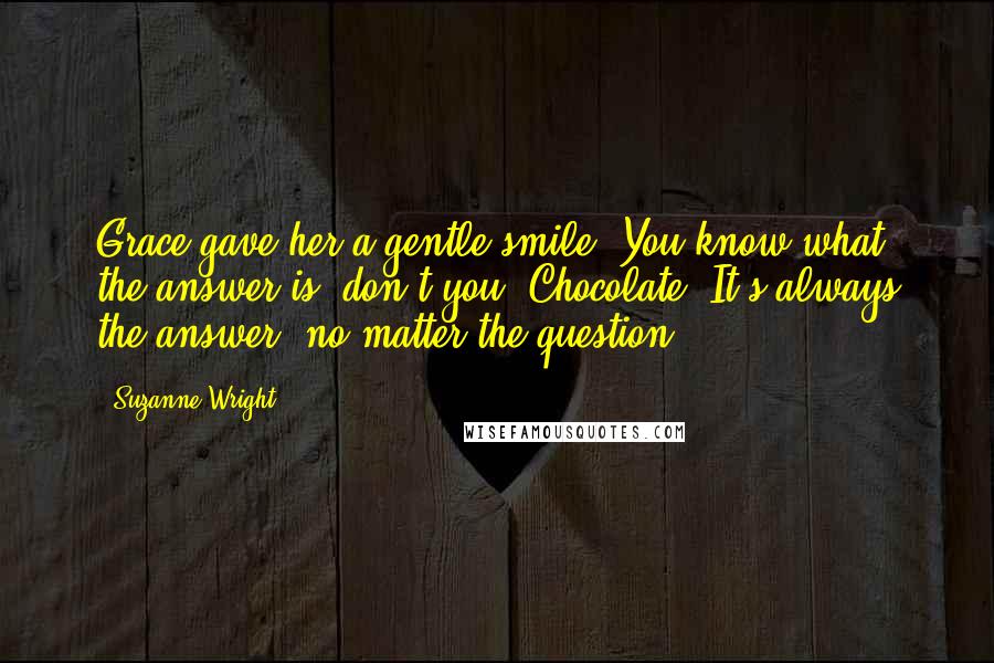 Suzanne Wright Quotes: Grace gave her a gentle smile. You know what the answer is, don't you? Chocolate. It's always the answer, no matter the question.