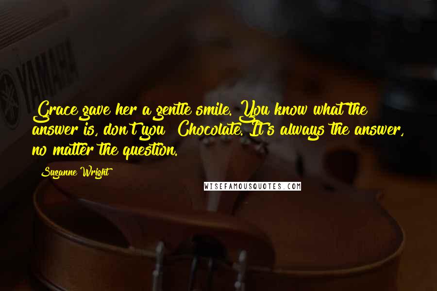 Suzanne Wright Quotes: Grace gave her a gentle smile. You know what the answer is, don't you? Chocolate. It's always the answer, no matter the question.