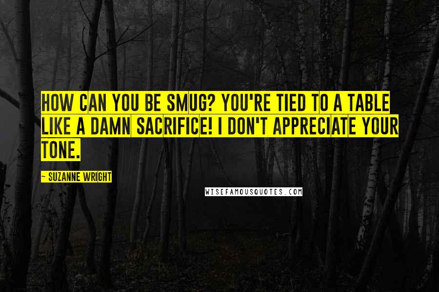 Suzanne Wright Quotes: How can you be smug? YOU'RE TIED TO A TABLE LIKE A DAMN SACRIFICE! I don't appreciate your tone.