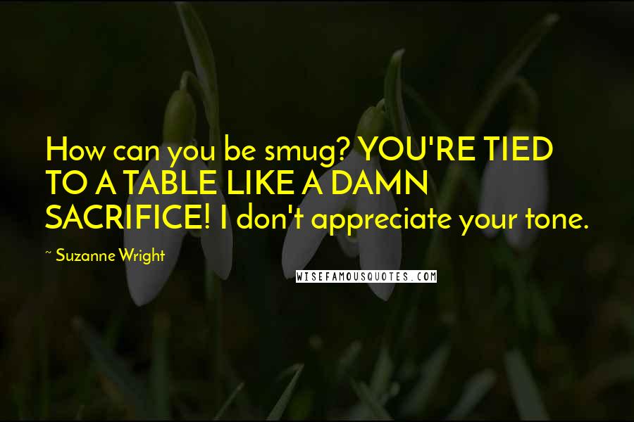 Suzanne Wright Quotes: How can you be smug? YOU'RE TIED TO A TABLE LIKE A DAMN SACRIFICE! I don't appreciate your tone.