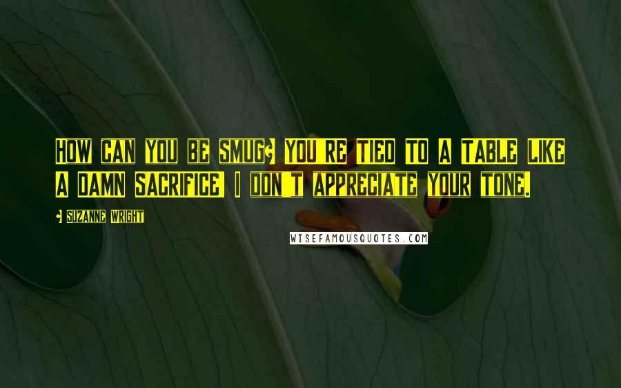 Suzanne Wright Quotes: How can you be smug? YOU'RE TIED TO A TABLE LIKE A DAMN SACRIFICE! I don't appreciate your tone.