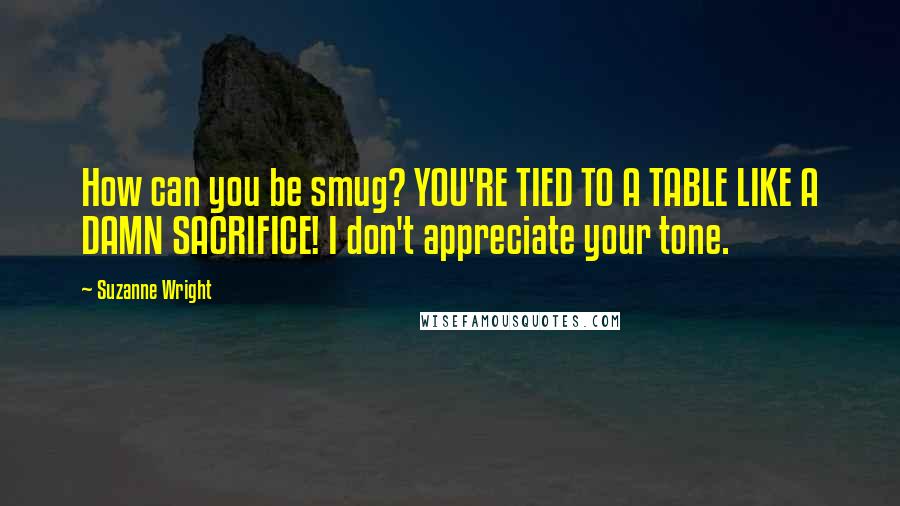 Suzanne Wright Quotes: How can you be smug? YOU'RE TIED TO A TABLE LIKE A DAMN SACRIFICE! I don't appreciate your tone.