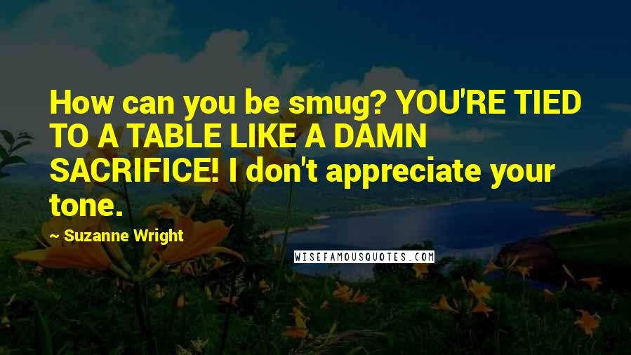 Suzanne Wright Quotes: How can you be smug? YOU'RE TIED TO A TABLE LIKE A DAMN SACRIFICE! I don't appreciate your tone.