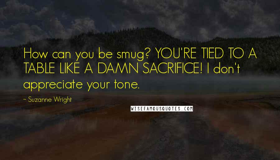 Suzanne Wright Quotes: How can you be smug? YOU'RE TIED TO A TABLE LIKE A DAMN SACRIFICE! I don't appreciate your tone.