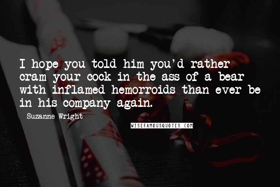 Suzanne Wright Quotes: I hope you told him you'd rather cram your cock in the ass of a bear with inflamed hemorroids than ever be in his company again.