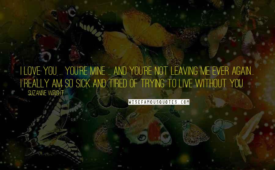 Suzanne Wright Quotes: I love you ... You're mine ... And you're not leaving me ever again... I really am so sick and tired of trying to live without you.