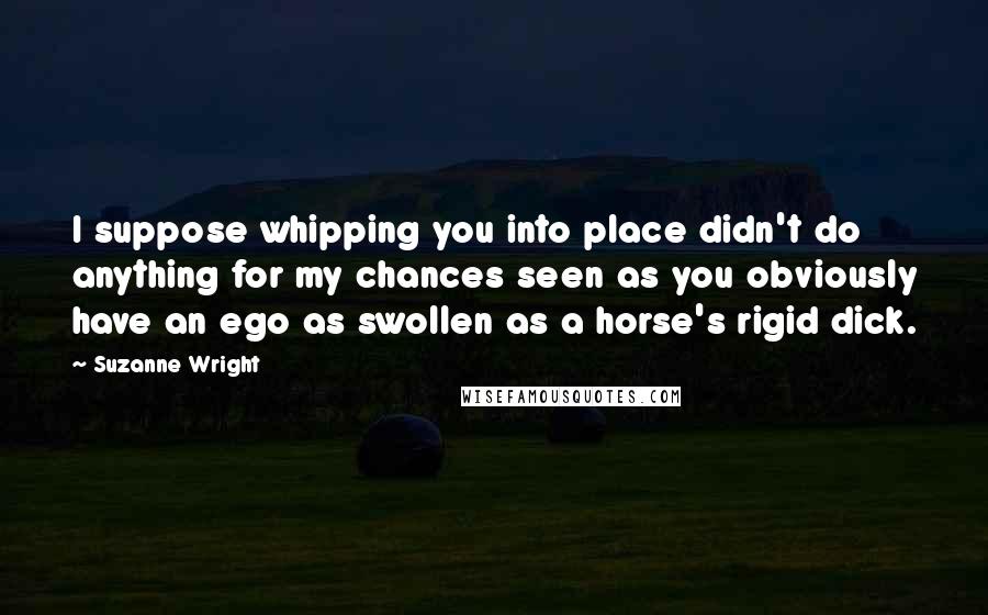 Suzanne Wright Quotes: I suppose whipping you into place didn't do anything for my chances seen as you obviously have an ego as swollen as a horse's rigid dick.