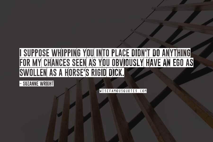 Suzanne Wright Quotes: I suppose whipping you into place didn't do anything for my chances seen as you obviously have an ego as swollen as a horse's rigid dick.