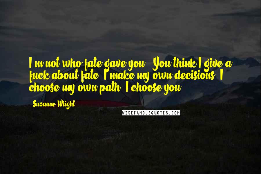 Suzanne Wright Quotes: I'm not who fate gave you.""You think I give a fuck about fate? I make my own decisions. I choose my own path. I choose you.