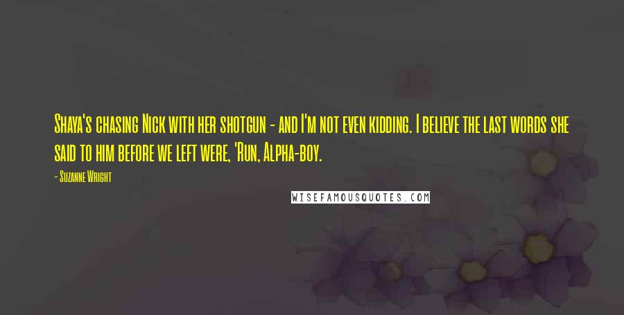 Suzanne Wright Quotes: Shaya's chasing Nick with her shotgun - and I'm not even kidding. I believe the last words she said to him before we left were, 'Run, Alpha-boy.