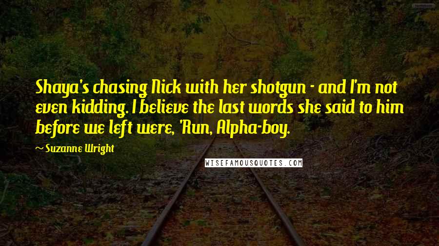 Suzanne Wright Quotes: Shaya's chasing Nick with her shotgun - and I'm not even kidding. I believe the last words she said to him before we left were, 'Run, Alpha-boy.