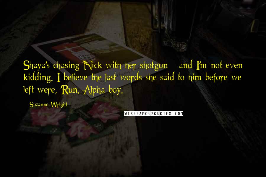 Suzanne Wright Quotes: Shaya's chasing Nick with her shotgun - and I'm not even kidding. I believe the last words she said to him before we left were, 'Run, Alpha-boy.