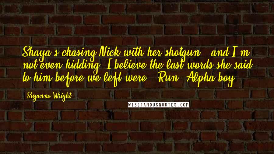 Suzanne Wright Quotes: Shaya's chasing Nick with her shotgun - and I'm not even kidding. I believe the last words she said to him before we left were, 'Run, Alpha-boy.