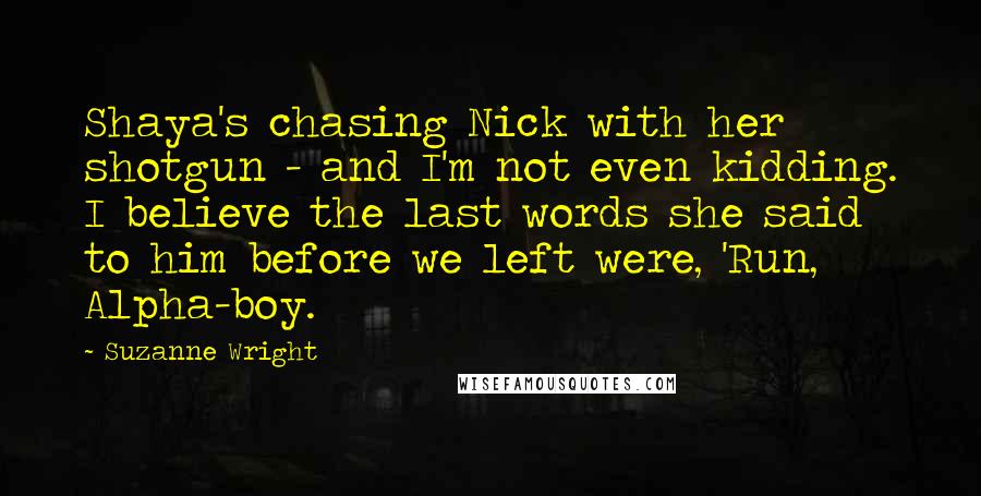 Suzanne Wright Quotes: Shaya's chasing Nick with her shotgun - and I'm not even kidding. I believe the last words she said to him before we left were, 'Run, Alpha-boy.