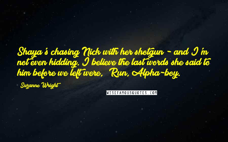 Suzanne Wright Quotes: Shaya's chasing Nick with her shotgun - and I'm not even kidding. I believe the last words she said to him before we left were, 'Run, Alpha-boy.