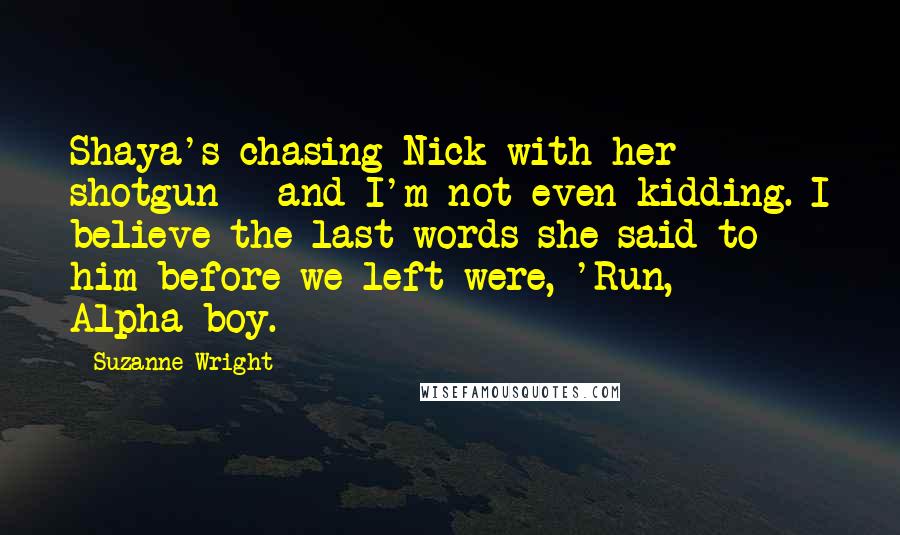 Suzanne Wright Quotes: Shaya's chasing Nick with her shotgun - and I'm not even kidding. I believe the last words she said to him before we left were, 'Run, Alpha-boy.