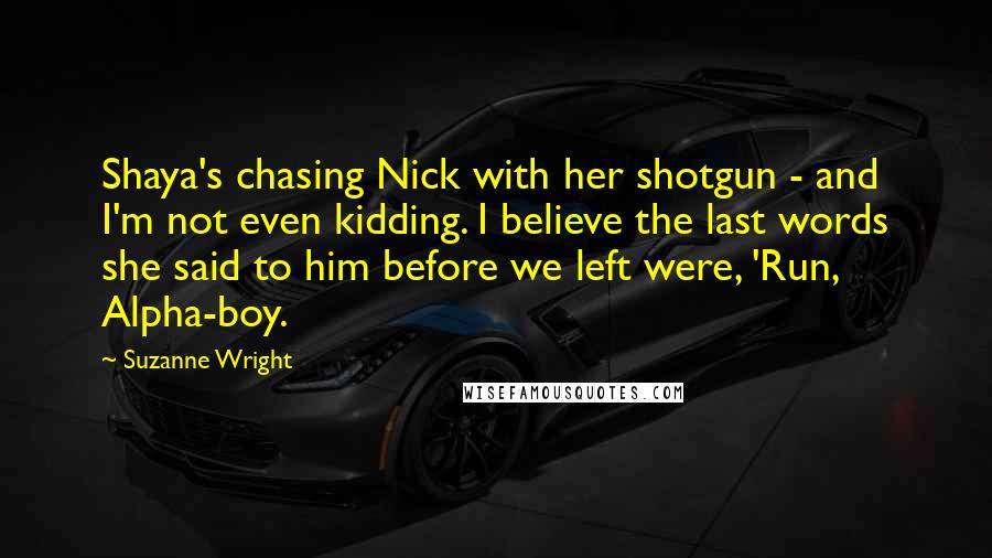 Suzanne Wright Quotes: Shaya's chasing Nick with her shotgun - and I'm not even kidding. I believe the last words she said to him before we left were, 'Run, Alpha-boy.