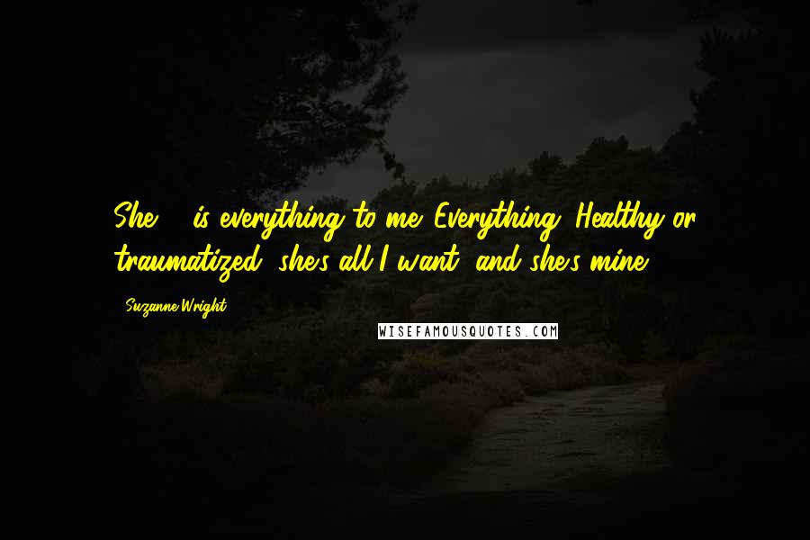 Suzanne Wright Quotes: She ... is everything to me. Everything. Healthy or traumatized, she's all I want, and she's mine.