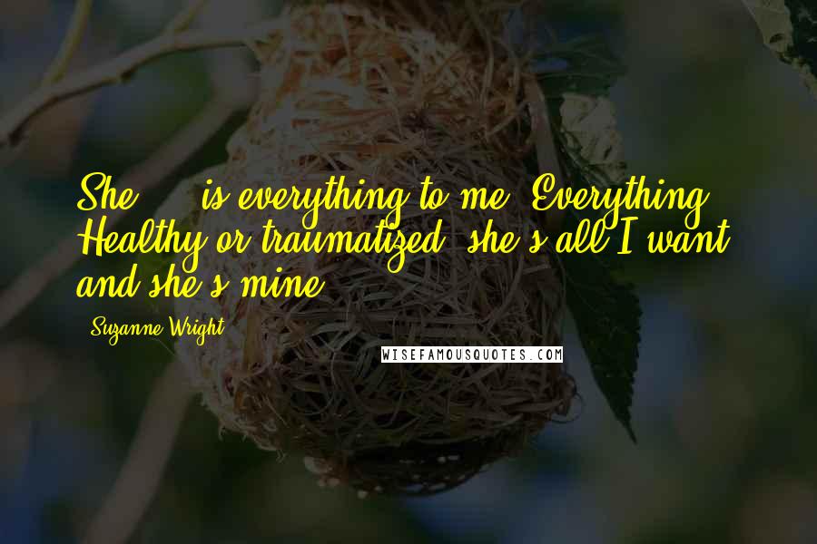 Suzanne Wright Quotes: She ... is everything to me. Everything. Healthy or traumatized, she's all I want, and she's mine.