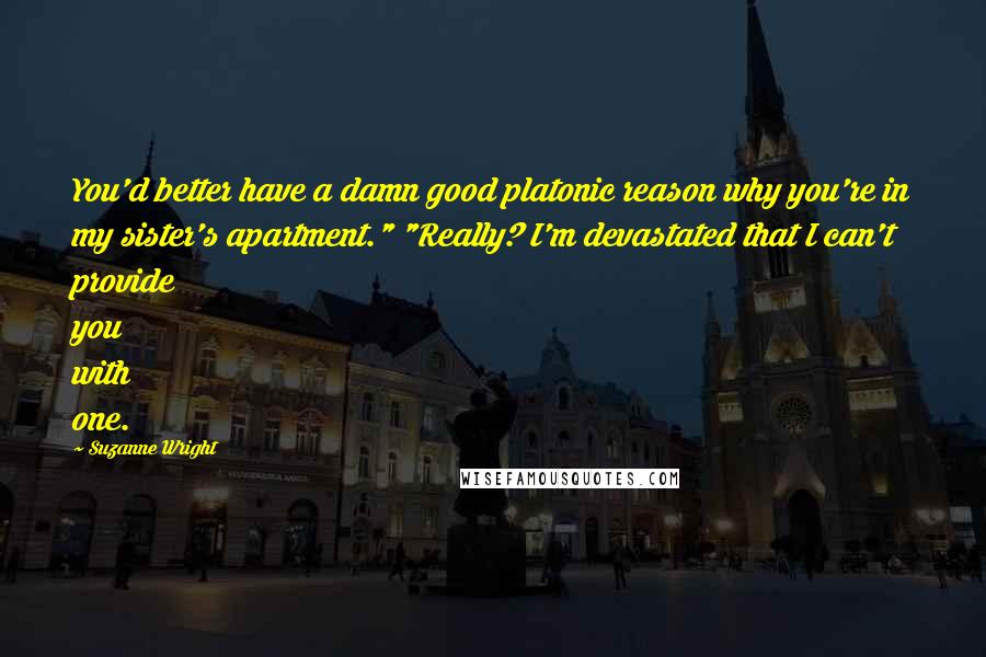 Suzanne Wright Quotes: You'd better have a damn good platonic reason why you're in my sister's apartment." "Really? I'm devastated that I can't provide you with one.