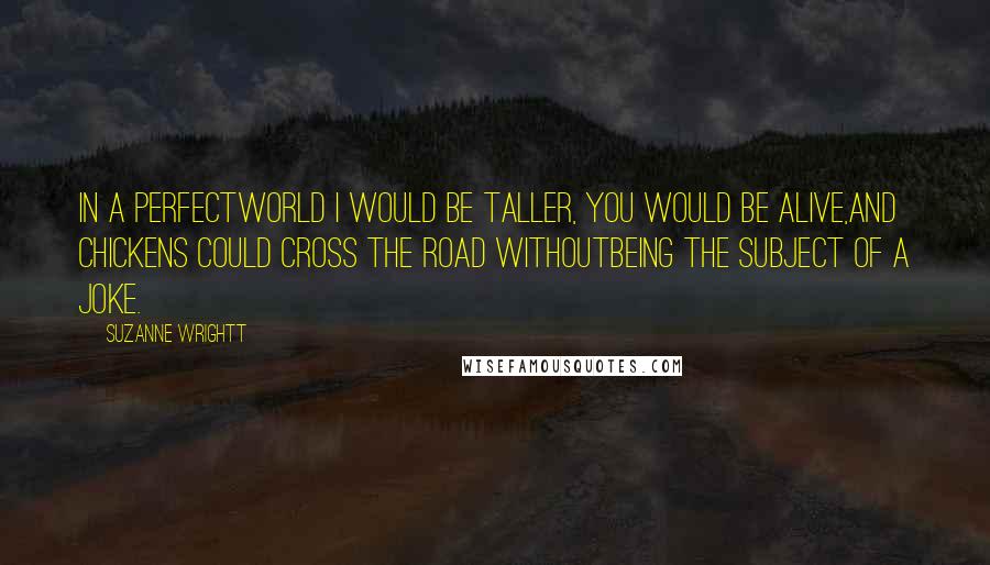 Suzanne Wrightt Quotes: In a perfectworld I would be taller, you would be alive,and chickens could cross the road withoutbeing the subject of a joke.