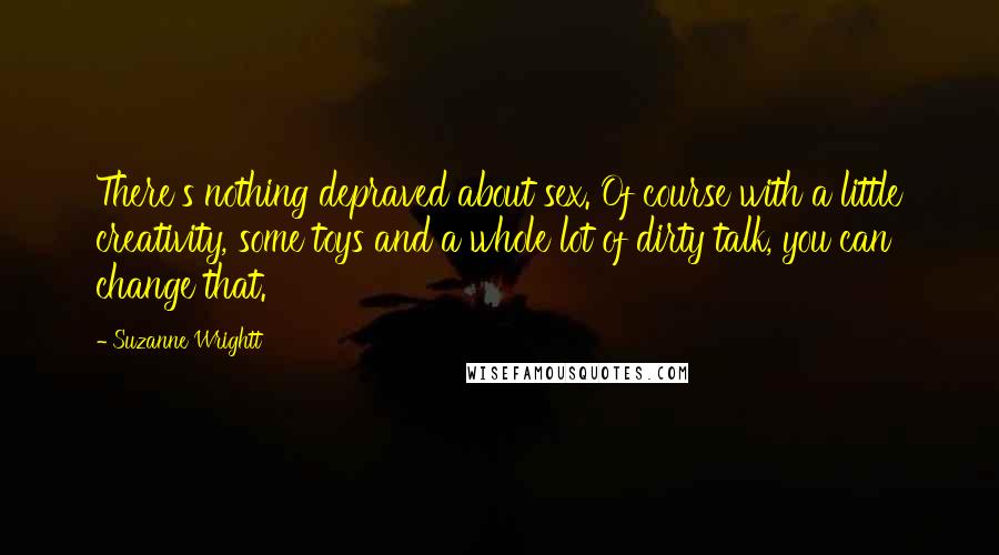 Suzanne Wrightt Quotes: There's nothing depraved about sex. Of course with a little creativity, some toys and a whole lot of dirty talk, you can change that.
